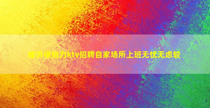 临沂很给力ktv招聘自家场所上班无忧无虑较